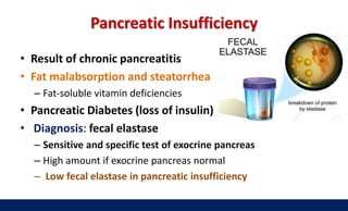 Pancreatic Insufficiency
• Result of chronic pancreatitis
• Fat malabsorption and steatorrhea
– Fat-soluble vitamin deficiencies
• Pancreatic Diabetes (loss of insulin)
• Diagnosis: fecal elastase
– Sensitive and specific test of exocrine pancreas
– High amount if exocrine pancreas normal
– Low fecal elastase in pancreatic insufficiency
 