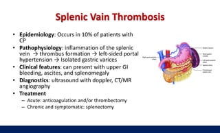 Splenic Vain Thrombosis
• Epidemiology: Occurs in 10% of patients with
CP
• Pathophysiology: inflammation of the splenic
vein → thrombus formation → left-sided portal
hypertension → Isolated gastric varices
• Clinical features: can present with upper GI
bleeding, ascites, and splenomegaly
• Diagnostics: ultrasound with doppler, CT/MR
angiography
• Treatment
– Acute: anticoagulation and/or thrombectomy
– Chronic and symptomatic: splenectomy
 