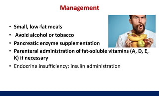 Management
• Small, low-fat meals
• Avoid alcohol or tobacco
• Pancreatic enzyme supplementation
• Parenteral administration of fat-soluble vitamins (A, D, E,
K) if necessary
• Endocrine insufficiency: insulin administration
 