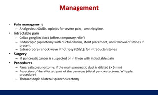 Management
• Pain management
– Analgesics: NSAIDs, opioids for severe pain , amitriptyline.
• Intractable pain
– Celiac ganglion block (offers temporary relief)
– Endoscopic papillotomy with ductal dilation, stent placement, and removal of stones if
present
– Extracorporeal shock wave lithotripsy (ESWL): for intraductal stones
• Surgery:
– if pancreatic cancer is suspected or in those with intractable pain
• Procedures
– Pancreaticojejunostomy: if the main pancreatic duct is dilated (> 5 mm)
– Resection of the affected part of the pancreas (distal pancreatectomy, Whipple
procedure)
– Thoracoscopic bilateral splanchnicectomy
 