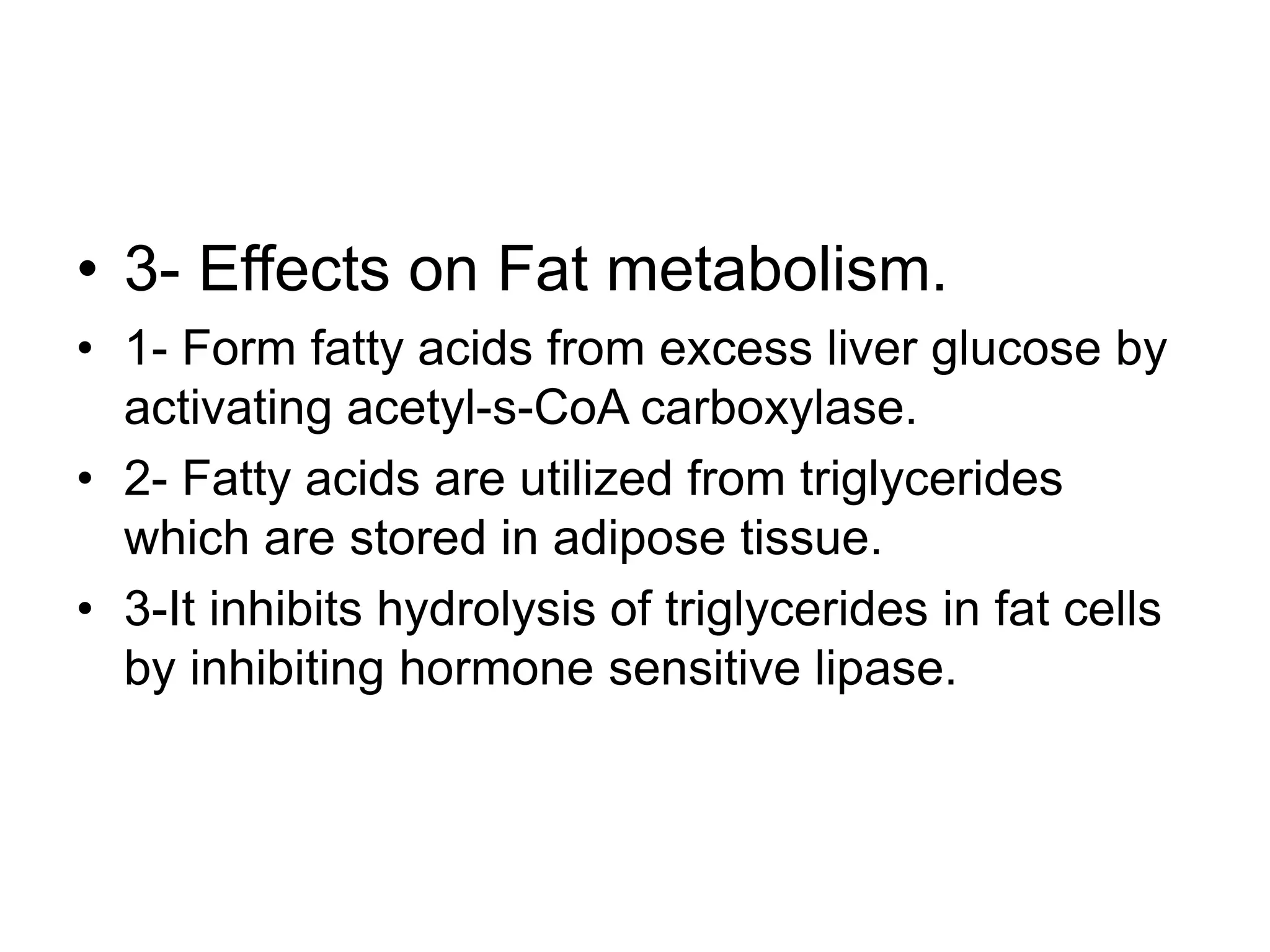 • 3- Effects on Fat metabolism.
• 1- Form fatty acids from excess liver glucose by
activating acetyl-s-CoA carboxylase.
• 2- Fatty acids are utilized from triglycerides
which are stored in adipose tissue.
• 3-It inhibits hydrolysis of triglycerides in fat cells
by inhibiting hormone sensitive lipase.
 