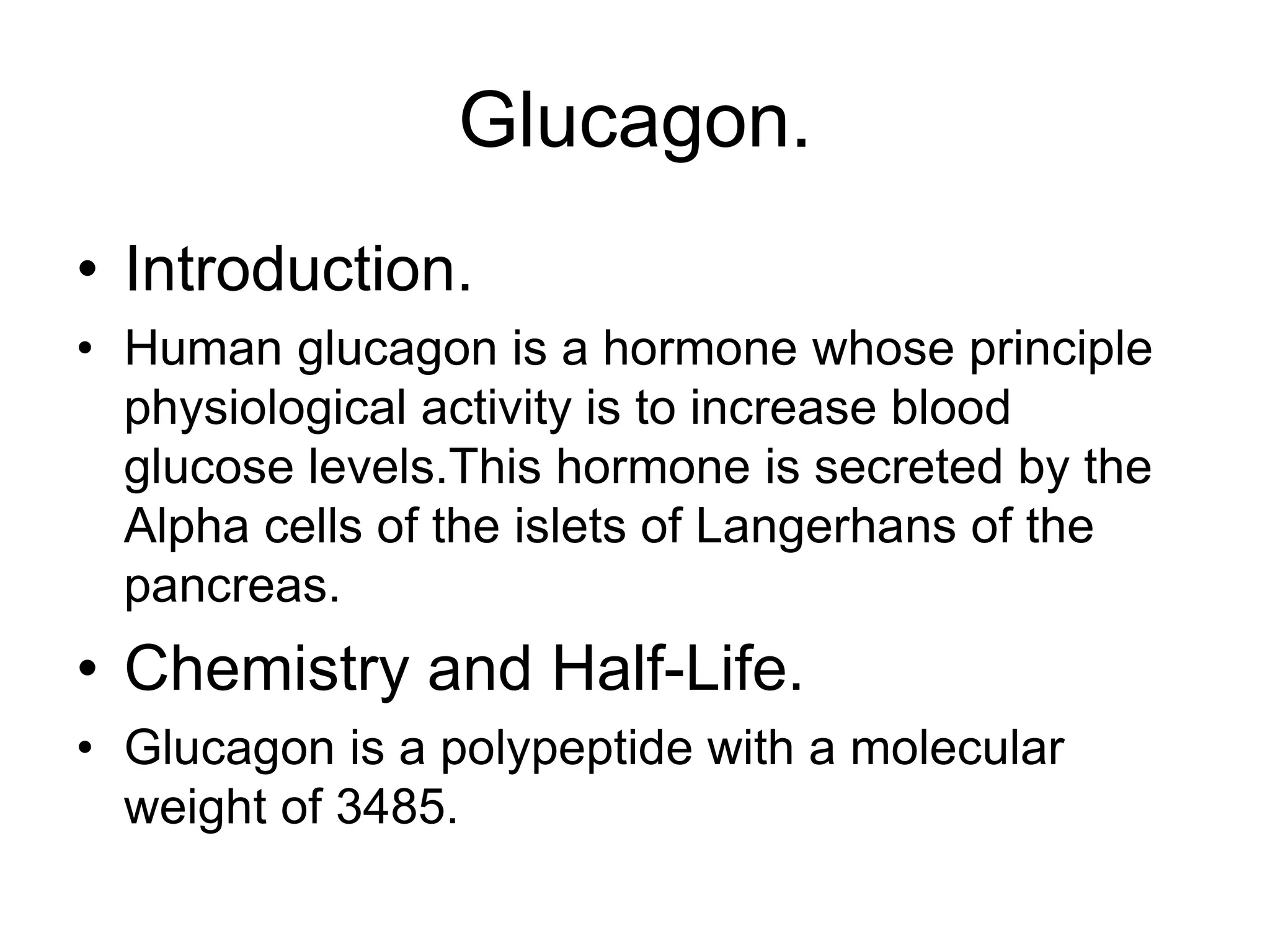 Glucagon.
• Introduction.
• Human glucagon is a hormone whose principle
physiological activity is to increase blood
glucose levels.This hormone is secreted by the
Alpha cells of the islets of Langerhans of the
pancreas.
• Chemistry and Half-Life.
• Glucagon is a polypeptide with a molecular
weight of 3485.
 