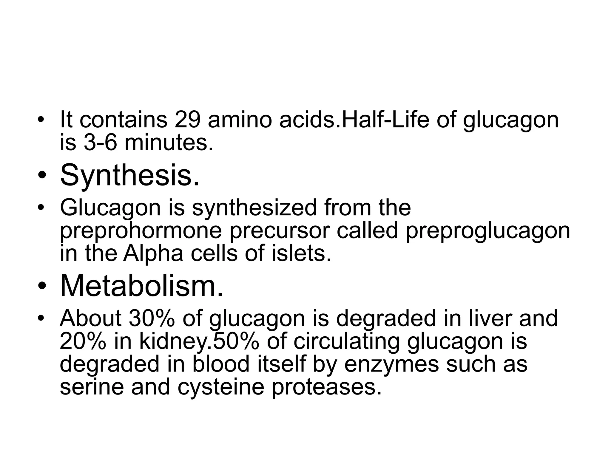 • It contains 29 amino acids.Half-Life of glucagon
is 3-6 minutes.
• Synthesis.
• Glucagon is synthesized from the
preprohormone precursor called preproglucagon
in the Alpha cells of islets.
• Metabolism.
• About 30% of glucagon is degraded in liver and
20% in kidney.50% of circulating glucagon is
degraded in blood itself by enzymes such as
serine and cysteine proteases.
 