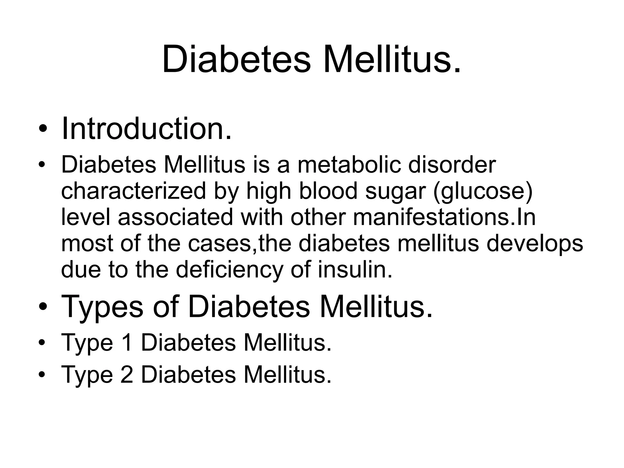 Diabetes Mellitus.
• Introduction.
• Diabetes Mellitus is a metabolic disorder
characterized by high blood sugar (glucose)
level associated with other manifestations.In
most of the cases,the diabetes mellitus develops
due to the deficiency of insulin.
• Types of Diabetes Mellitus.
• Type 1 Diabetes Mellitus.
• Type 2 Diabetes Mellitus.
 