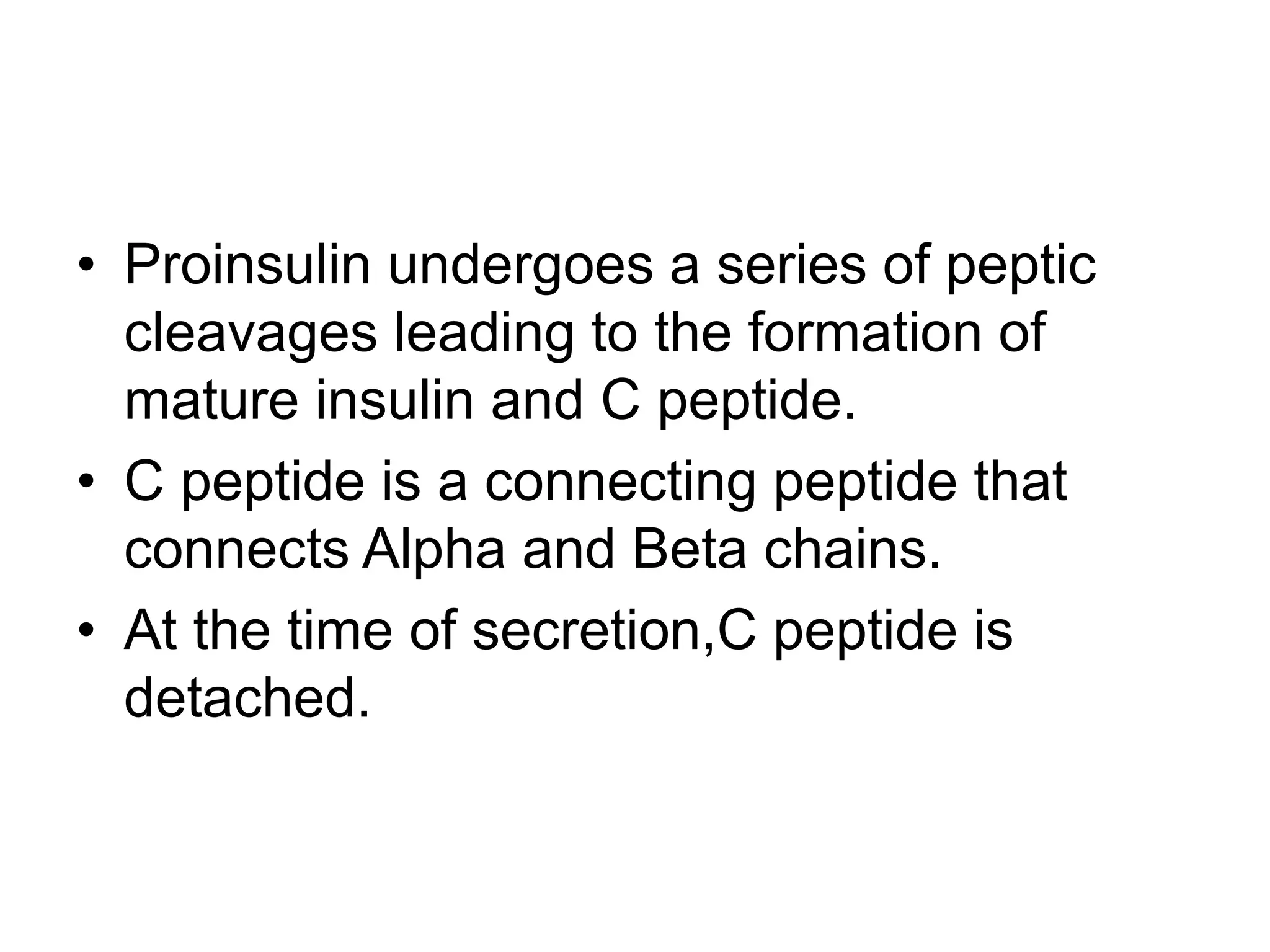 • Proinsulin undergoes a series of peptic
cleavages leading to the formation of
mature insulin and C peptide.
• C peptide is a connecting peptide that
connects Alpha and Beta chains.
• At the time of secretion,C peptide is
detached.
 