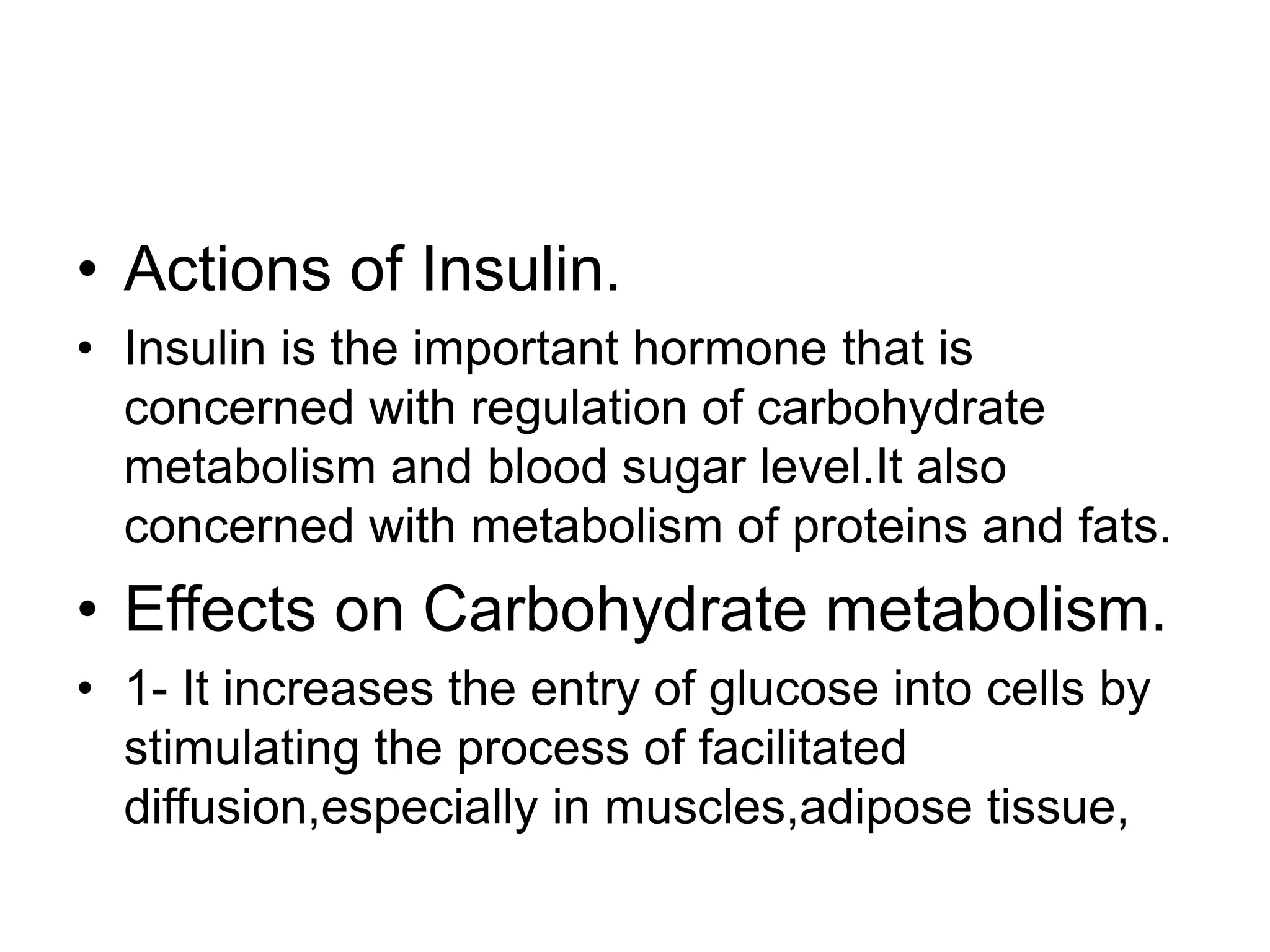 • Actions of Insulin.
• Insulin is the important hormone that is
concerned with regulation of carbohydrate
metabolism and blood sugar level.It also
concerned with metabolism of proteins and fats.
• Effects on Carbohydrate metabolism.
• 1- It increases the entry of glucose into cells by
stimulating the process of facilitated
diffusion,especially in muscles,adipose tissue,
 