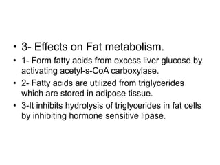 • 3- Effects on Fat metabolism.
• 1- Form fatty acids from excess liver glucose by
activating acetyl-s-CoA carboxylase.
• 2- Fatty acids are utilized from triglycerides
which are stored in adipose tissue.
• 3-It inhibits hydrolysis of triglycerides in fat cells
by inhibiting hormone sensitive lipase.
 
