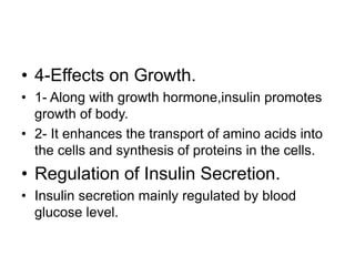 • 4-Effects on Growth.
• 1- Along with growth hormone,insulin promotes
growth of body.
• 2- It enhances the transport of amino acids into
the cells and synthesis of proteins in the cells.
• Regulation of Insulin Secretion.
• Insulin secretion mainly regulated by blood
glucose level.
 