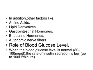 • In addition,other factors like,
• Amino Acids.
• Lipid Derivatives.
• Gastrointestinal Hormones.
• Endocrine Hormones.
• Autonomic nerve fibers.
• Role of Blood Glucose Level.
• When the blood glucose level is normal (80-
100mg/dl),the rate of insulin secretion is low (up
to 10uU/minute).
 