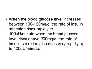 • When the blood glucose level increases
between 100-120mg/dl,the rate of insulin
secretion rises rapidly to
100uU/minute.when the blood glucose
level rises above 200mg/dl,the rate of
insulin secretion also rises very rapidly up
to 400uU/minute.
 