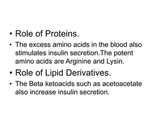 • Role of Proteins.
• The excess amino acids in the blood also
stimulates insulin secretion.The potent
amino acids are Arginine and Lysin.
• Role of Lipid Derivatives.
• The Beta ketoacids such as acetoacetate
also increase insulin secretion.
 