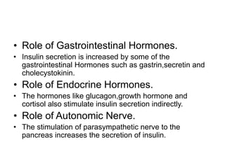 • Role of Gastrointestinal Hormones.
• Insulin secretion is increased by some of the
gastrointestinal Hormones such as gastrin,secretin and
cholecystokinin.
• Role of Endocrine Hormones.
• The hormones like glucagon,growth hormone and
cortisol also stimulate insulin secretion indirectly.
• Role of Autonomic Nerve.
• The stimulation of parasympathetic nerve to the
pancreas increases the secretion of insulin.
 