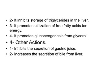 • 2- It inhibits storage of triglycerides in the liver.
• 3- It promotes utilization of free fatty acids for
energy.
• 4- It promotes gluconeogenesis from glycerol.
• 4- Other Actions.
• 1- Inhibits the secretion of gastric juice.
• 2- Increases the secretion of bile from liver.
 