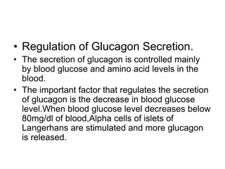 • Regulation of Glucagon Secretion.
• The secretion of glucagon is controlled mainly
by blood glucose and amino acid levels in the
blood.
• The important factor that regulates the secretion
of glucagon is the decrease in blood glucose
level.When blood glucose level decreases below
80mg/dl of blood,Alpha cells of islets of
Langerhans are stimulated and more glucagon
is released.
 