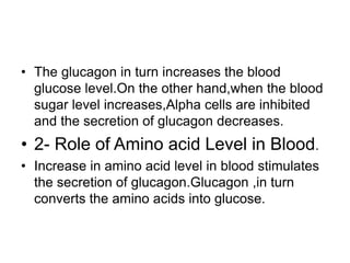 • The glucagon in turn increases the blood
glucose level.On the other hand,when the blood
sugar level increases,Alpha cells are inhibited
and the secretion of glucagon decreases.
• 2- Role of Amino acid Level in Blood.
• Increase in amino acid level in blood stimulates
the secretion of glucagon.Glucagon ,in turn
converts the amino acids into glucose.
 