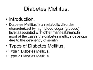 Diabetes Mellitus.
• Introduction.
• Diabetes Mellitus is a metabolic disorder
characterized by high blood sugar (glucose)
level associated with other manifestations.In
most of the cases,the diabetes mellitus develops
due to the deficiency of insulin.
• Types of Diabetes Mellitus.
• Type 1 Diabetes Mellitus.
• Type 2 Diabetes Mellitus.
 