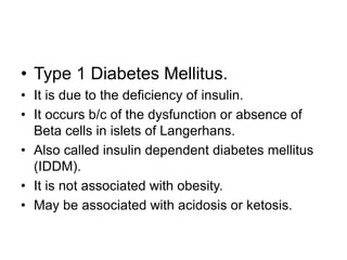 • Type 1 Diabetes Mellitus.
• It is due to the deficiency of insulin.
• It occurs b/c of the dysfunction or absence of
Beta cells in islets of Langerhans.
• Also called insulin dependent diabetes mellitus
(IDDM).
• It is not associated with obesity.
• May be associated with acidosis or ketosis.
 