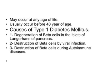 • May occur at any age of life.
• Usually occur before 40 year of age.
• Causes of Type 1 Diabetes Mellitus.
• 1- Degeneration of Beta cells in the islets of
Langerhans of pancreas.
• 2- Destruction of Beta cells by viral infection.
• 3- Destruction of Beta cells during Autoimmune
diseases.
•
 
