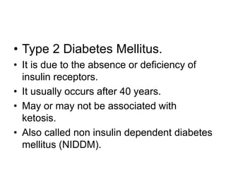 • Type 2 Diabetes Mellitus.
• It is due to the absence or deficiency of
insulin receptors.
• It usually occurs after 40 years.
• May or may not be associated with
ketosis.
• Also called non insulin dependent diabetes
mellitus (NIDDM).
 