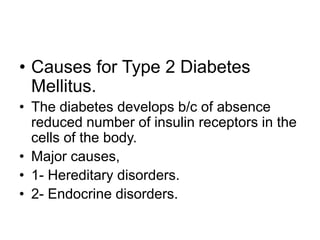 • Causes for Type 2 Diabetes
Mellitus.
• The diabetes develops b/c of absence
reduced number of insulin receptors in the
cells of the body.
• Major causes,
• 1- Hereditary disorders.
• 2- Endocrine disorders.
 