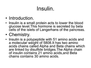 Insulin.
• Introduction.
• Insulin is a small protein acts to lower the blood
glucose level.This hormone is secreted by beta
cells of the islets of Langerhans of the pancreas.
• Chemistry.
• Insulin is a polypeptide with 51 amino acids and
a molecular weight of 5808.It has two amino
acids chains called Alpha and Beta chains which
are linked by disulfide bridges.The Alpha chain
of insulin contains 21 amino acids,and Beta
chains contains 30 amino acids.
 