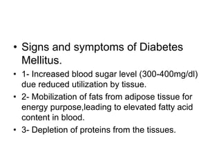 • Signs and symptoms of Diabetes
Mellitus.
• 1- Increased blood sugar level (300-400mg/dl)
due reduced utilization by tissue.
• 2- Mobilization of fats from adipose tissue for
energy purpose,leading to elevated fatty acid
content in blood.
• 3- Depletion of proteins from the tissues.
 