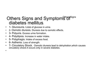 Others Signs and Symptoms of
diabetes mellitus.
• 1- Glucosuria. Loss of glucose in urine.
• 2- Osmotic diuresis. Diuresis due to osmotic effects.
• 3- Polyuria. Excess urine formation.
• 4- Polydipsia. Increase in water intake.
• 5- Polyphagia. Intake of excess food.
• 6- Asthenia. Loss of strength.
• 7- Circulatory Shock. Osmotic diuresis lead to dehydration,which causes
circulatory shock.It occurs only in severe diabetes.
•
Others Signs
 