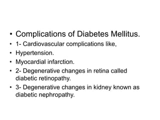 • Complications of Diabetes Mellitus.
• 1- Cardiovascular complications like,
• Hypertension.
• Myocardial infarction.
• 2- Degenerative changes in retina called
diabetic retinopathy.
• 3- Degenerative changes in kidney known as
diabetic nephropathy.
 
