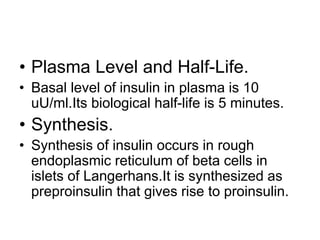 • Plasma Level and Half-Life.
• Basal level of insulin in plasma is 10
uU/ml.Its biological half-life is 5 minutes.
• Synthesis.
• Synthesis of insulin occurs in rough
endoplasmic reticulum of beta cells in
islets of Langerhans.It is synthesized as
preproinsulin that gives rise to proinsulin.
 