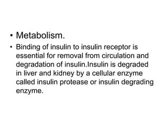 • Metabolism.
• Binding of insulin to insulin receptor is
essential for removal from circulation and
degradation of insulin.Insulin is degraded
in liver and kidney by a cellular enzyme
called insulin protease or insulin degrading
enzyme.
 