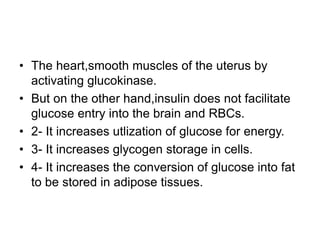 • The heart,smooth muscles of the uterus by
activating glucokinase.
• But on the other hand,insulin does not facilitate
glucose entry into the brain and RBCs.
• 2- It increases utlization of glucose for energy.
• 3- It increases glycogen storage in cells.
• 4- It increases the conversion of glucose into fat
to be stored in adipose tissues.
 
