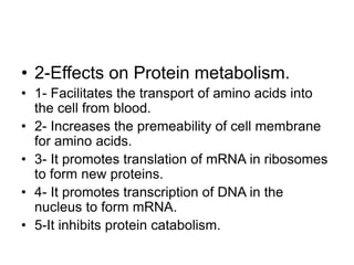 • 2-Effects on Protein metabolism.
• 1- Facilitates the transport of amino acids into
the cell from blood.
• 2- Increases the premeability of cell membrane
for amino acids.
• 3- It promotes translation of mRNA in ribosomes
to form new proteins.
• 4- It promotes transcription of DNA in the
nucleus to form mRNA.
• 5-It inhibits protein catabolism.
 