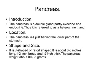 Pancreas.
• Introduction.
• The pancreas is a double gland partly exocrine and
endocrine.Thus it is referred to as a heterocrine gland.
• Location.
• The pancreas lies just behind the lower part of the
stomach.
• Shape and Size.
• It is J-shaped or retort shaped.It is about 6-8 inches
long,1-2 inch broad and ½ inch thick.The pancreas
weight about 80-85 grams.
 