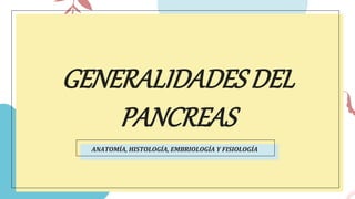 GENERALIDADESDEL
PANCREAS
ANATOMÍA, HISTOLOGÍA, EMBRIOLOGÍA Y FISIOLOGÍA
 