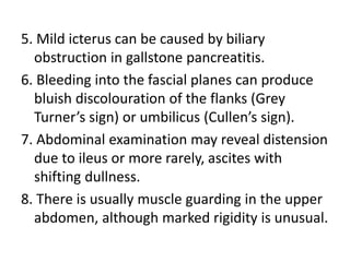 5. Mild icterus can be caused by biliary
obstruction in gallstone pancreatitis.
6. Bleeding into the fascial planes can produce
bluish discolouration of the flanks (Grey
Turner’s sign) or umbilicus (Cullen’s sign).
7. Abdominal examination may reveal distension
due to ileus or more rarely, ascites with
shifting dullness.
8. There is usually muscle guarding in the upper
abdomen, although marked rigidity is unusual.
 