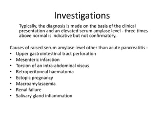 Investigations
Typically, the diagnosis is made on the basis of the clinical
presentation and an elevated serum amylase level - three times
above normal is indicative but not confirmatory.
Causes of raised serum amylase level other than acute pancreatitis :
• Upper gastrointestinal tract perforation
• Mesenteric infarction
• Torsion of an intra-abdominal viscus
• Retroperitoneal haematoma
• Ectopic pregnancy
• Macroamylasaemia
• Renal failure
• Salivary gland inflammation
 