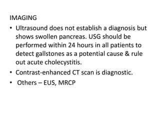IMAGING
• Ultrasound does not establish a diagnosis but
shows swollen pancreas. USG should be
performed within 24 hours in all patients to
detect gallstones as a potential cause & rule
out acute cholecystitis.
• Contrast-enhanced CT scan is diagnostic.
• Others – EUS, MRCP
 