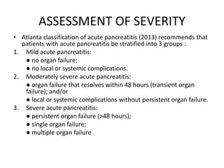 ASSESSMENT OF SEVERITY
• Atlanta classification of acute pancreatitis (2013) recommends that
patients with acute pancreatitis be stratified into 3 groups :
1. Mild acute pancreatitis:
● no organ failure;
● no local or systemic complications.
2. Moderately severe acute pancreatitis:
● organ failure that resolves within 48 hours (transient organ
failure); and/or
● local or systemic complications without persistent organ failure.
3. Severe acute pancreatitis:
● persistent organ failure (>48 hours);
● single organ failure;
● multiple organ failure
 