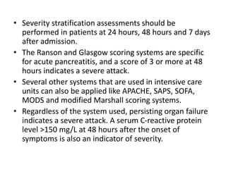 • Severity stratification assessments should be
performed in patients at 24 hours, 48 hours and 7 days
after admission.
• The Ranson and Glasgow scoring systems are specific
for acute pancreatitis, and a score of 3 or more at 48
hours indicates a severe attack.
• Several other systems that are used in intensive care
units can also be applied like APACHE, SAPS, SOFA,
MODS and modified Marshall scoring systems.
• Regardless of the system used, persisting organ failure
indicates a severe attack. A serum C-reactive protein
level >150 mg/L at 48 hours after the onset of
symptoms is also an indicator of severity.
 