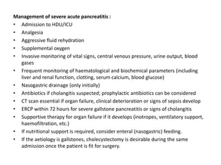 Management of severe acute pancreatitis :
• Admission to HDU/ICU
• Analgesia
• Aggressive fluid rehydration
• Supplemental oxygen
• Invasive monitoring of vital signs, central venous pressure, urine output, blood
gases
• Frequent monitoring of haematological and biochemical parameters (including
liver and renal function, clotting, serum calcium, blood glucose)
• Nasogastric drainage (only initially)
• Antibiotics if cholangitis suspected; prophylactic antibiotics can be considered
• CT scan essential if organ failure, clinical deterioration or signs of sepsis develop
• ERCP within 72 hours for severe gallstone pancreatitis or signs of cholangitis
• Supportive therapy for organ failure if it develops (inotropes, ventilatory support,
haemofiltration, etc.)
• If nutritional support is required, consider enteral (nasogastric) feeding.
• If the aetiology is gallstones, cholecystectomy is desirable during the same
admission once the patient is fit for surgery.
 