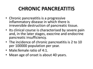 CHRONIC PANCREATITIS
• Chronic pancreatitis is a progressive
inflammatory disease in which there is
irreversible destruction of pancreatic tissue.
• Its clinical course is characterised by severe pain
and, in the later stages, exocrine and endocrine
pancreatic insufficiency.
• The incidence of chronic pancreatitis is 2 to 10
per 100000 population per year.
• Male:female ratio of 4:1.
• Mean age of onset is about 40 years.
 