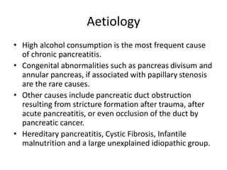 Aetiology
• High alcohol consumption is the most frequent cause
of chronic pancreatitis.
• Congenital abnormalities such as pancreas divisum and
annular pancreas, if associated with papillary stenosis
are the rare causes.
• Other causes include pancreatic duct obstruction
resulting from stricture formation after trauma, after
acute pancreatitis, or even occlusion of the duct by
pancreatic cancer.
• Hereditary pancreatitis, Cystic Fibrosis, Infantile
malnutrition and a large unexplained idiopathic group.
 