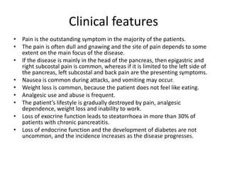 Clinical features
• Pain is the outstanding symptom in the majority of the patients.
• The pain is often dull and gnawing and the site of pain depends to some
extent on the main focus of the disease.
• If the disease is mainly in the head of the pancreas, then epigastric and
right subcostal pain is common, whereas if it is limited to the left side of
the pancreas, left subcostal and back pain are the presenting symptoms.
• Nausea is common during attacks, and vomiting may occur.
• Weight loss is common, because the patient does not feel like eating.
• Analgesic use and abuse is frequent.
• The patient’s lifestyle is gradually destroyed by pain, analgesic
dependence, weight loss and inability to work.
• Loss of exocrine function leads to steatorrhoea in more than 30% of
patients with chronic pancreatitis.
• Loss of endocrine function and the development of diabetes are not
uncommon, and the incidence increases as the disease progresses.
 