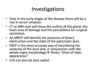 Investigations
• Only in the early stages of the disease there will be a
rise in serum amylase.
• CT or MRI scan will show the outline of the gland, the
main area of damage and the possibilities for surgical
correction.
• An MRCP will identify the presence of biliary
obstruction and the state of the pancreatic duct.
• ERCP is the most accurate way of elucidating the
anatomy of the duct and, in conjunction with the
whole organ morphology Shows “chain of lakes
appearance”.
• EUS can also be very useful.
 