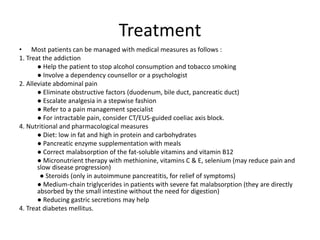 Treatment
• Most patients can be managed with medical measures as follows :
1. Treat the addiction
● Help the patient to stop alcohol consumption and tobacco smoking
● Involve a dependency counsellor or a psychologist
2. Alleviate abdominal pain
● Eliminate obstructive factors (duodenum, bile duct, pancreatic duct)
● Escalate analgesia in a stepwise fashion
● Refer to a pain management specialist
● For intractable pain, consider CT/EUS-guided coeliac axis block.
4. Nutritional and pharmacological measures
● Diet: low in fat and high in protein and carbohydrates
● Pancreatic enzyme supplementation with meals
● Correct malabsorption of the fat-soluble vitamins and vitamin B12
● Micronutrient therapy with methionine, vitamins C & E, selenium (may reduce pain and
slow disease progression)
● Steroids (only in autoimmune pancreatitis, for relief of symptoms)
● Medium-chain triglycerides in patients with severe fat malabsorption (they are directly
absorbed by the small intestine without the need for digestion)
● Reducing gastric secretions may help
4. Treat diabetes mellitus.
 