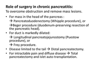 Role of surgery in chronic pancreatitis:
To overcome obstruction and remove mass lesions.
• For mass in the head of the pancreas :
 Pancreatoduodenectomy (Whipple procedure), or
Beger procedure (duodenum-preserving resection of
the pancreatic head).
• For duct is markedly dilated:
 Longitudinal pancreatojejunostomy (Puestow
procedure), or
 Frey procedure.
• Disease limited to the tail  Distal pancreatectomy.
• For intractable pain and diffuse disease  Total
pancreatectomy and islet auto-transplantation.
 