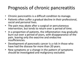 Prognosis of chronic pancreatitis
• Chronic pancreatitis is a difficult condition to manage.
• Patients often suffer a gradual decline in their professional,
social and personal lives.
• The pain may abate after a surgical or percutaneous
intervention, but tends to return over a period of time.
• In a proportion of patients, the inflammation may gradually
burn out over a period of years, with disappearance of the
pain, leaving only the exocrine and endocrine
insufficiencies.
• Development of pancreatic cancer is a risk in those who
have had the disease for more than 20 years.
• New symptoms or a change in the pattern of symptoms
should be investigated and malignancy excluded.
 