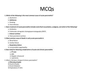 MCQs
1. Which of the following is the most common cause of acute pancreatitis?
a. Alcoholism
b. Gallstones
c. Smoking
d. Viral infection
2. Basic treatment of acute pancreatitis includes early fluid resuscitation, analgesia, and which of the following?
a. Antibiotics
b. Endoscopic retrograde cholangiopancreatography (ERCP)
c. Enteral nutrition
d. Total parenteral nutrition
3. Most common cause of death in early acute pancreatits is
a. Renal failure
b. Cardiac failure
c. Respiratory failure
d. Uncontrolled coagulopathy.
4. Best study for detecting complications of acute and chronic pancreatitis
a. CT scan
b. MRI
d. Doppler ultrasound
e. Laprotomy
5. What is the basic change of chronic pancreatitis?
a) Fibrosing atrophy
b) Ductal atrophy
c) Ductal dilatation
d) Hyperplasia of islets
 