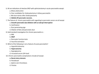 6. All are indications of elective ERCP with sphincterotomy in acute pancreatitis except:
a. Biliary obstruction
b. Poor candidates for cholecystectomy in biliary pancreatitis
c. Bile duct stones after cholecystectomy
d. Walled off pancreatic necrosis.
7. The feature of chronic pancreatitis with regarding to pancreatic cancer are all except
a. Smooth pancreatic duct dilation with an abrupt interruption
b. Calcification
c. Duct penetrating sign
d. Dilation of bile and pancreatic duct
8. Gold standard investigation for chronic pancreatitis is :
a. MRI
b. ERCP
c. Pancreatic function tests
d. Fecal fat estimation
9. Which of the following is not a feature of acute pancreatitis?
a. Hyperbilirubinemia
b. Hypercalcemia
c. Hyperglycemia
d. Increased serum LDH level
10. Chronic pancreatitis complications include all except:
a. Renal artery stenosis
b. Pseudocyst
c. Splenic vein thrombosis
d. Fistulas
 
