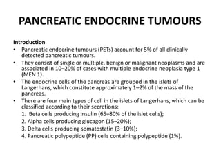 PANCREATIC ENDOCRINE TUMOURS
Introduction
• Pancreatic endocrine tumours (PETs) account for 5% of all clinically
detected pancreatic tumours.
• They consist of single or multiple, benign or malignant neoplasms and are
associated in 10–20% of cases with multiple endocrine neoplasia type 1
(MEN 1).
• The endocrine cells of the pancreas are grouped in the islets of
Langerhans, which constitute approximately 1–2% of the mass of the
pancreas.
• There are four main types of cell in the islets of Langerhans, which can be
classified according to their secretions:
1. Beta cells producing insulin (65–80% of the islet cells);
2. Alpha cells producing glucagon (15–20%);
3. Delta cells producing somatostatin (3–10%);
4. Pancreatic polypeptide (PP) cells containing polypeptide (1%).
 